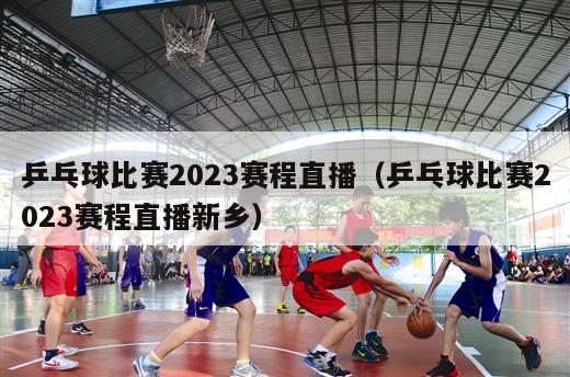 乒乓球比赛2023赛程直播（乒乓球比赛2023赛程直播新乡）