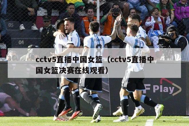 cctv5直播中国女篮（cctv5直播中国女篮决赛在线观看）