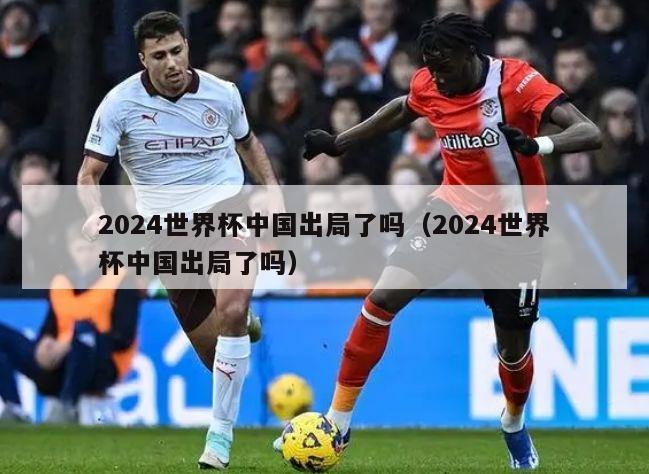 2024世界杯中国出局了吗（2024世界杯中国出局了吗）